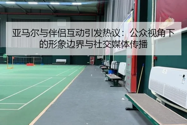 亚马尔与伴侣互动引发热议:公众视角下的形象边界与社交媒体传播